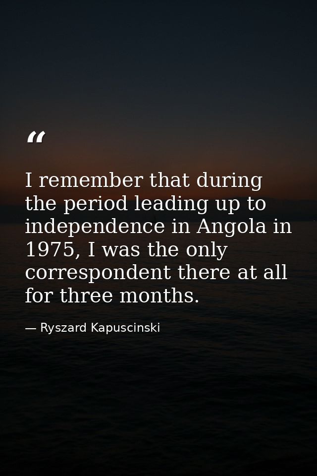 I remember that during the period leading up to independence in Angola in 1975, I was the only correspondent there at al — Ryszard Kapuscinski