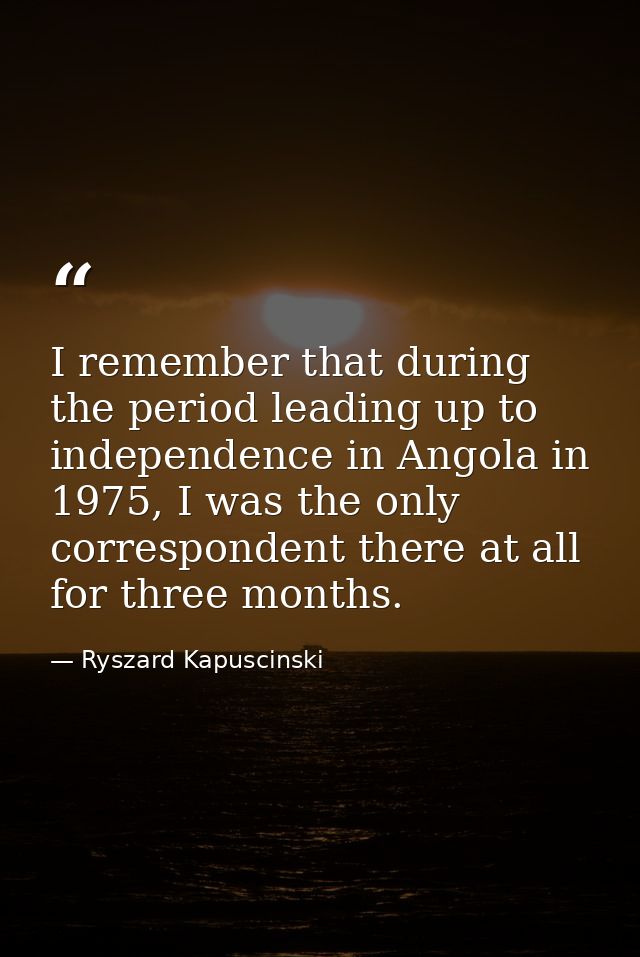 I remember that during the period leading up to independence in Angola in 1975, I was the only correspondent there at al — Ryszard Kapuscinski