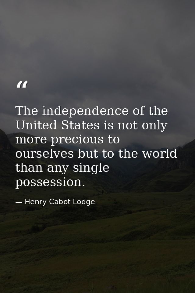 The independence of the United States is not only more precious to ourselves but to the world than any single possession — Henry Cabot Lodge