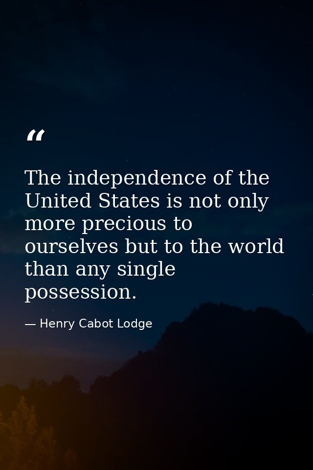The independence of the United States is not only more precious to ourselves but to the world than any single possession — Henry Cabot Lodge