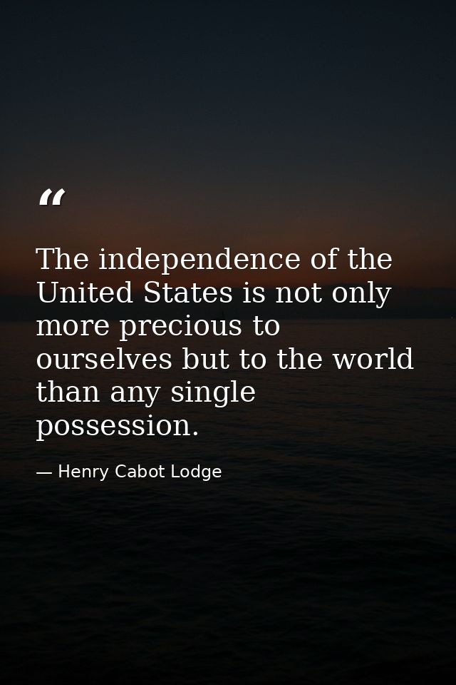 The independence of the United States is not only more precious to ourselves but to the world than any single possession — Henry Cabot Lodge