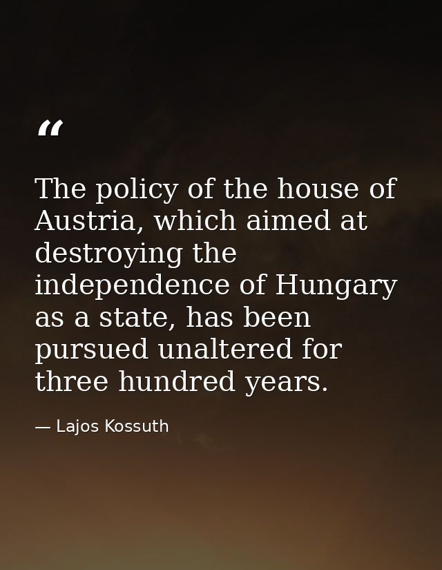 The policy of the house of Austria, which aimed at destroying the independence of Hungary as a state, has been pursued u — Lajos Kossuth