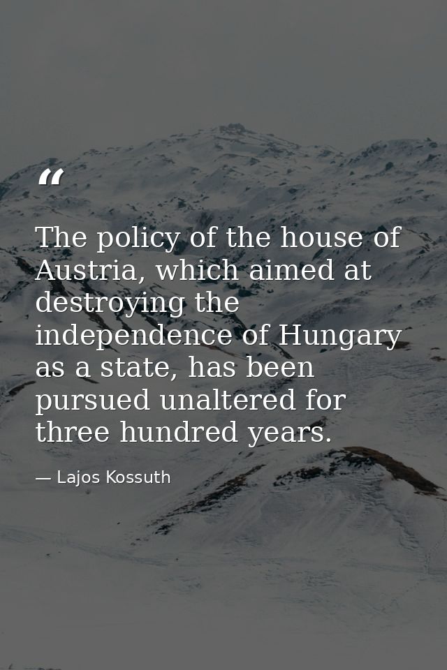 The policy of the house of Austria, which aimed at destroying the independence of Hungary as a state, has been pursued u — Lajos Kossuth