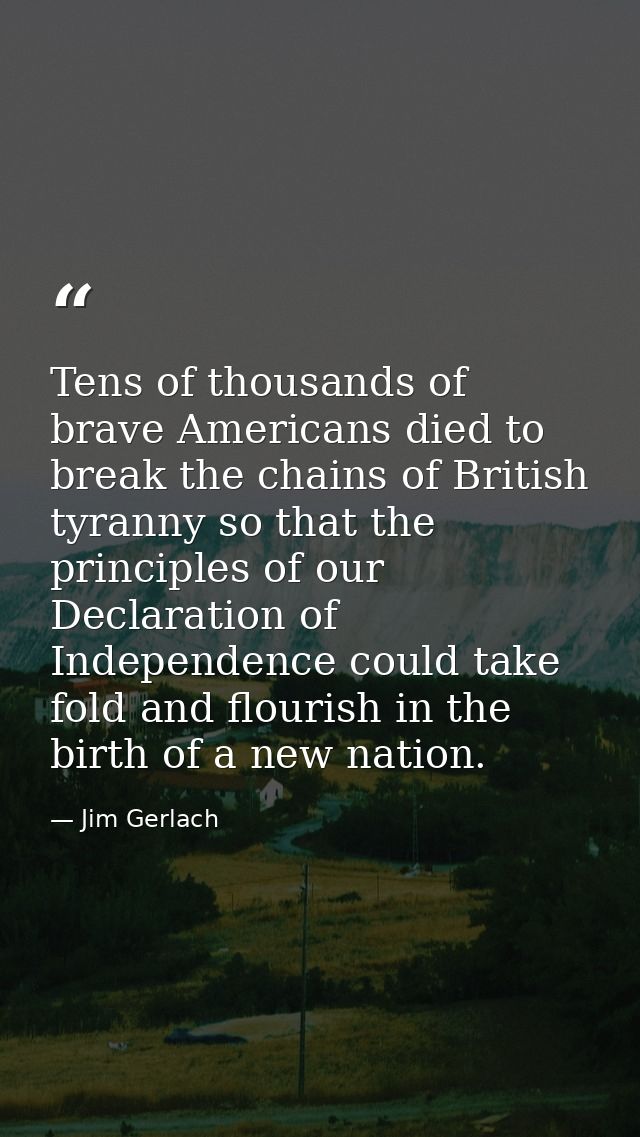Tens of thousands of brave Americans died to break the chains of British tyranny so that the principles of our Declarati — Jim Gerlach