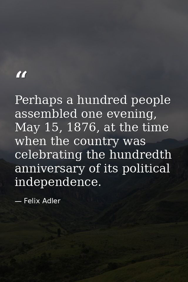 Perhaps a hundred people assembled one evening, May 15, 1876, at the time when the country was celebrating the hundredth — Felix Adler