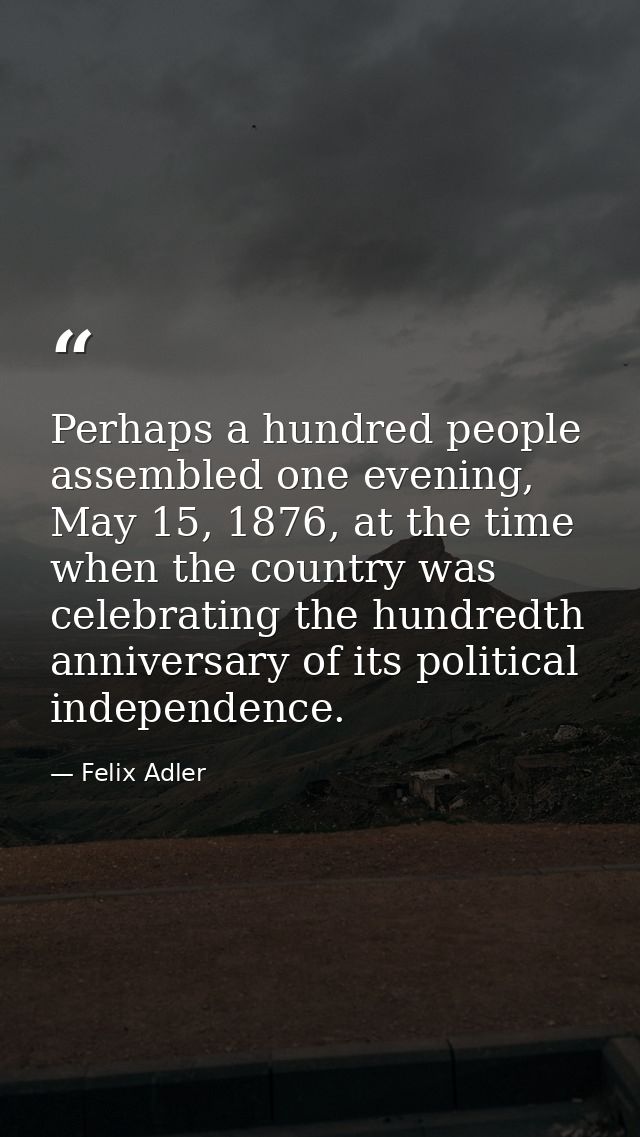 Perhaps a hundred people assembled one evening, May 15, 1876, at the time when the country was celebrating the hundredth — Felix Adler