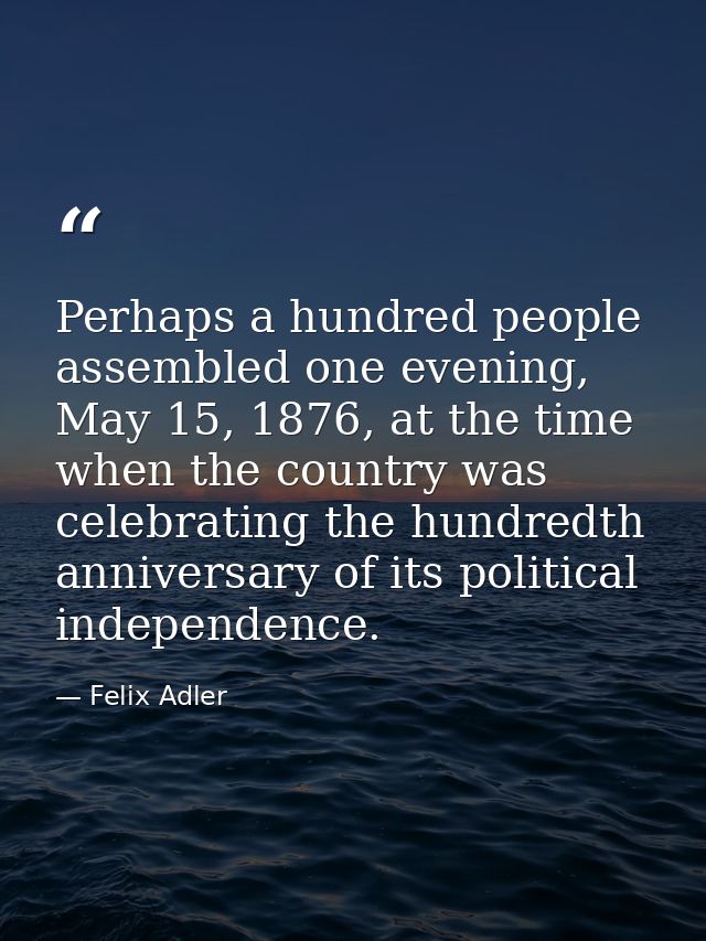 Perhaps a hundred people assembled one evening, May 15, 1876, at the time when the country was celebrating the hundredth — Felix Adler