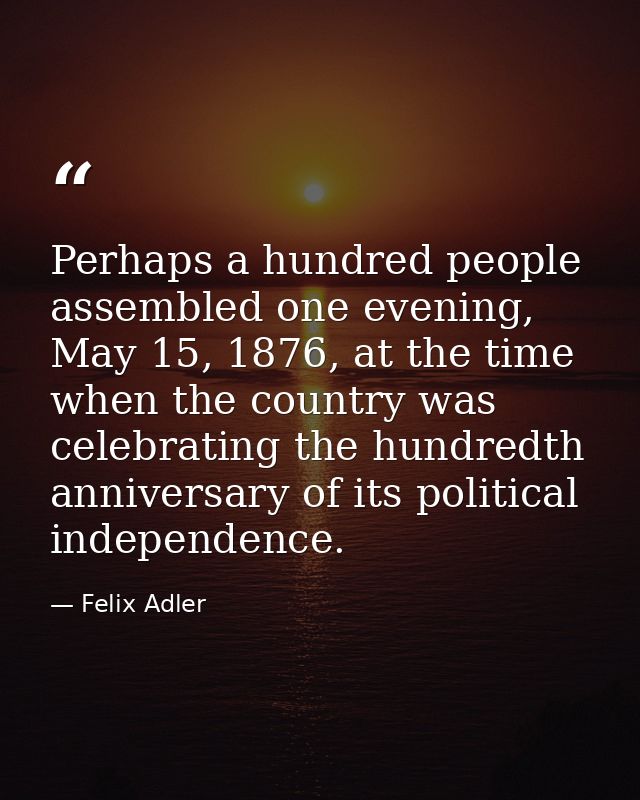 Perhaps a hundred people assembled one evening, May 15, 1876, at the time when the country was celebrating the hundredth — Felix Adler