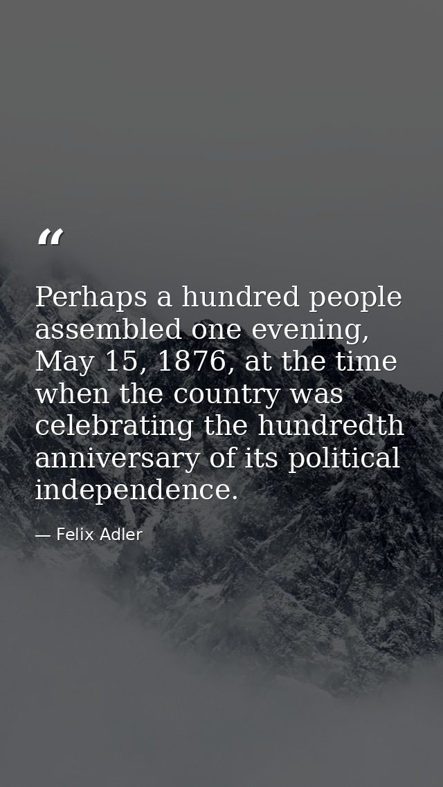 Perhaps a hundred people assembled one evening, May 15, 1876, at the time when the country was celebrating the hundredth — Felix Adler