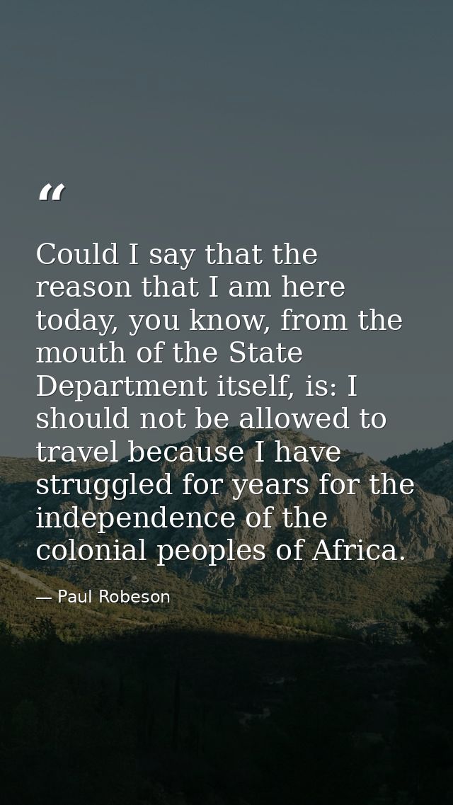 Could I say that the reason that I am here today, you know, from the mouth of the State Department itself, is: I should  — Paul Robeson