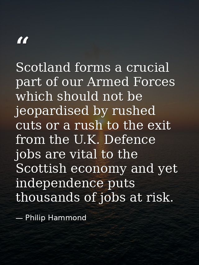 Scotland forms a crucial part of our Armed Forces which should not be jeopardised by rushed cuts or a rush to the exit f — Philip Hammond
