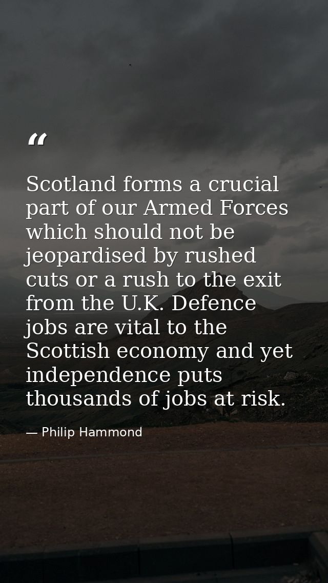 Scotland forms a crucial part of our Armed Forces which should not be jeopardised by rushed cuts or a rush to the exit f — Philip Hammond
