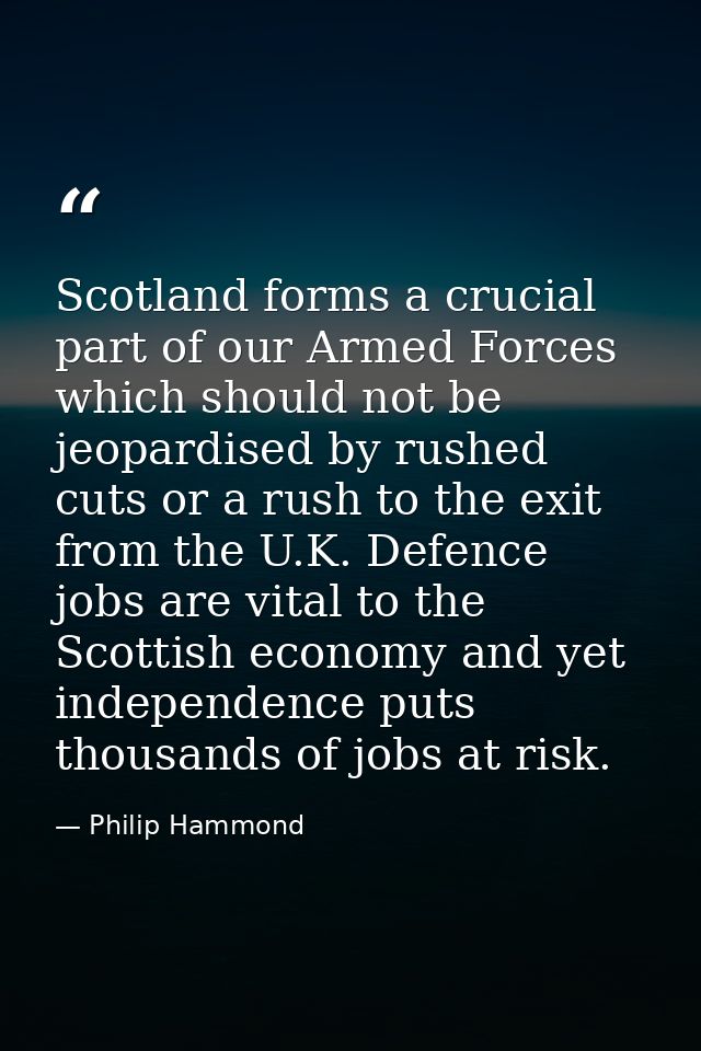 Scotland forms a crucial part of our Armed Forces which should not be jeopardised by rushed cuts or a rush to the exit f — Philip Hammond