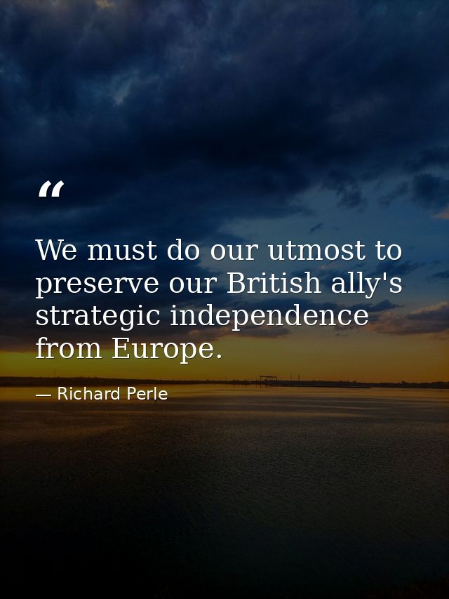 We must do our utmost to preserve our British ally's strategic independence from Europe. — Richard Perle