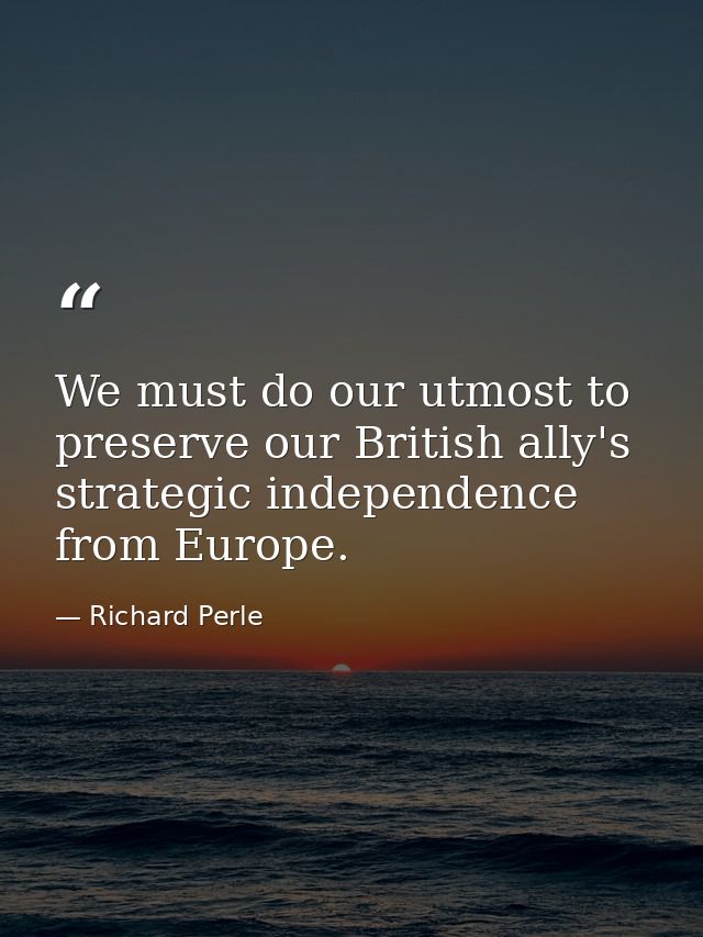 We must do our utmost to preserve our British ally's strategic independence from Europe. — Richard Perle