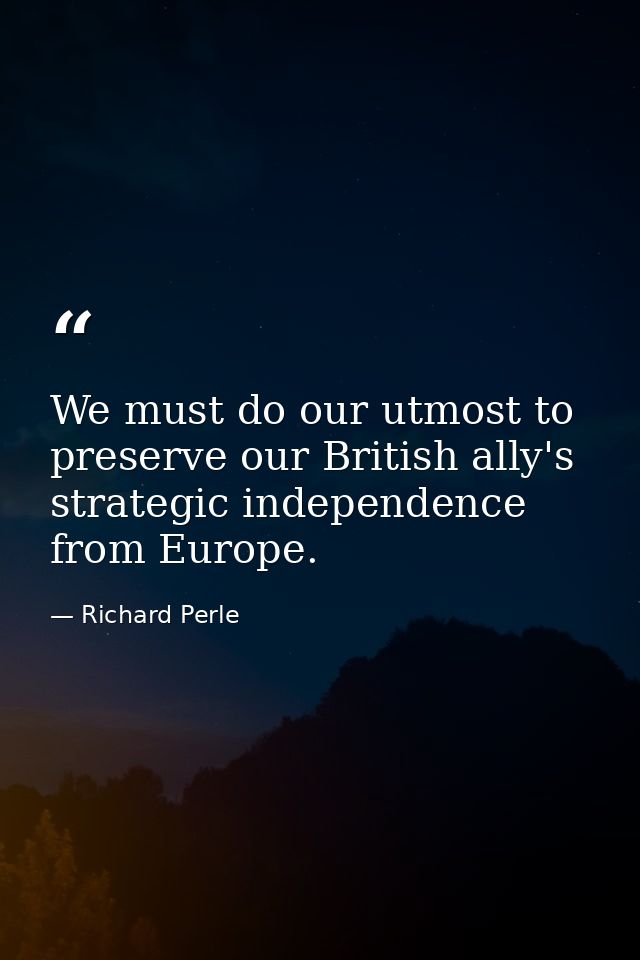 We must do our utmost to preserve our British ally's strategic independence from Europe. — Richard Perle