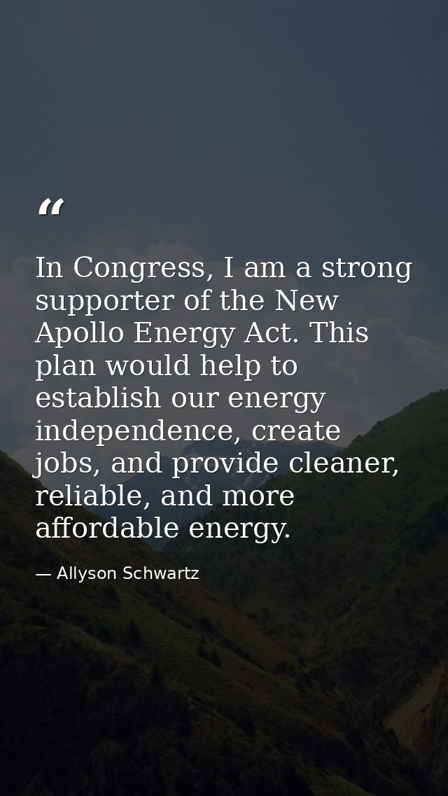 In Congress, I am a strong supporter of the New Apollo Energy Act. This plan would help to establish our energy independ — Allyson Schwartz