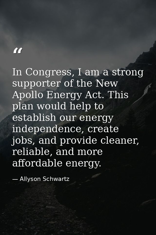 In Congress, I am a strong supporter of the New Apollo Energy Act. This plan would help to establish our energy independ — Allyson Schwartz