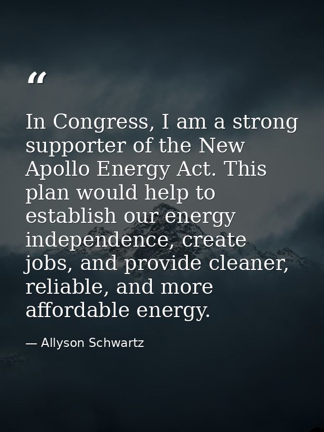 In Congress, I am a strong supporter of the New Apollo Energy Act. This plan would help to establish our energy independ — Allyson Schwartz