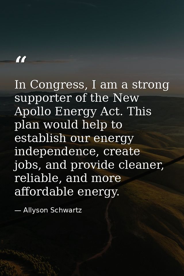 In Congress, I am a strong supporter of the New Apollo Energy Act. This plan would help to establish our energy independ — Allyson Schwartz