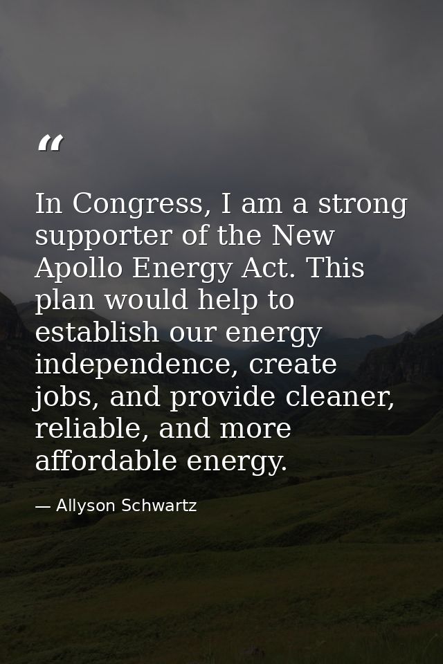 In Congress, I am a strong supporter of the New Apollo Energy Act. This plan would help to establish our energy independ — Allyson Schwartz