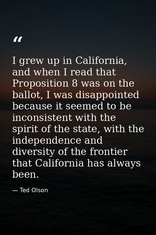 I grew up in California, and when I read that Proposition 8 was on the ballot, I was disappointed because it seemed to b — Ted Olson