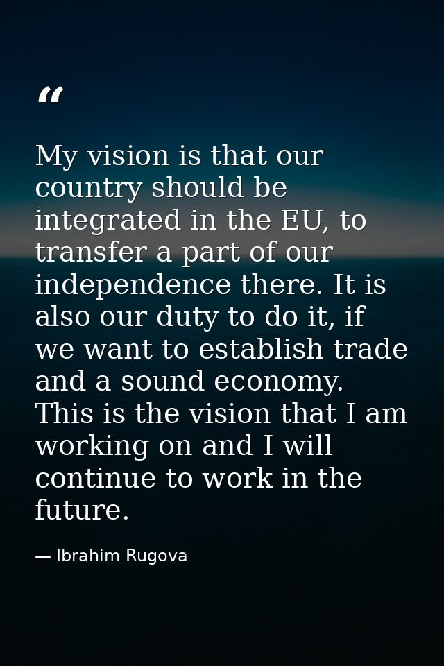 My vision is that our country should be integrated in the EU, to transfer a part of our independence there. It is also o — Ibrahim Rugova