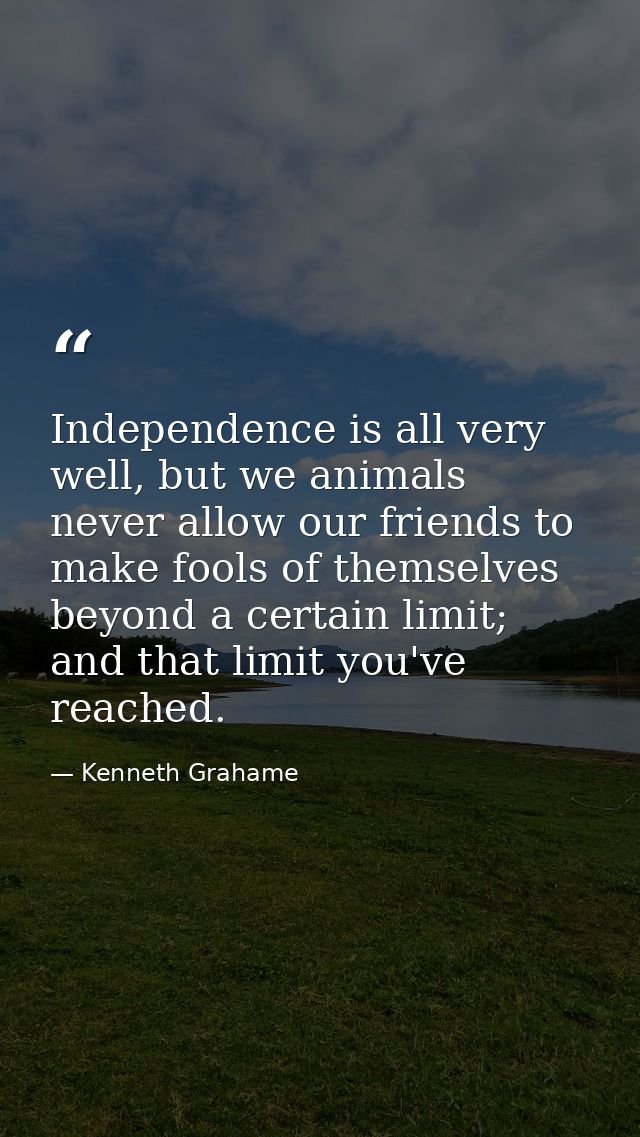 Independence is all very well, but we animals never allow our friends to make fools of themselves beyond a certain limit — Kenneth Grahame