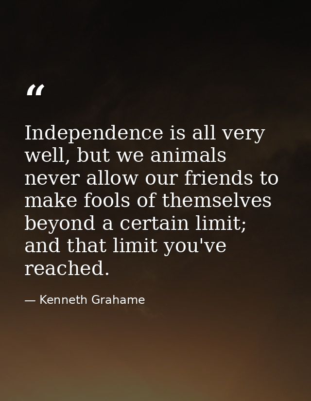 Independence is all very well, but we animals never allow our friends to make fools of themselves beyond a certain limit — Kenneth Grahame