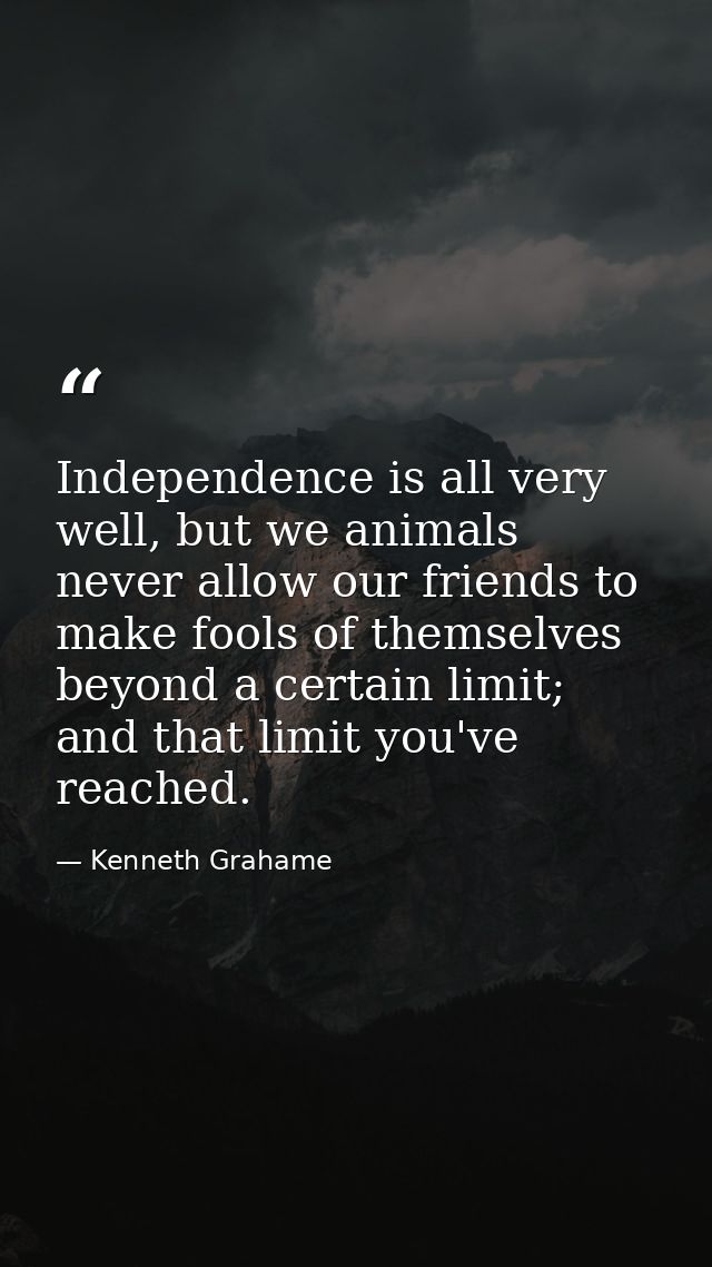 Independence is all very well, but we animals never allow our friends to make fools of themselves beyond a certain limit — Kenneth Grahame
