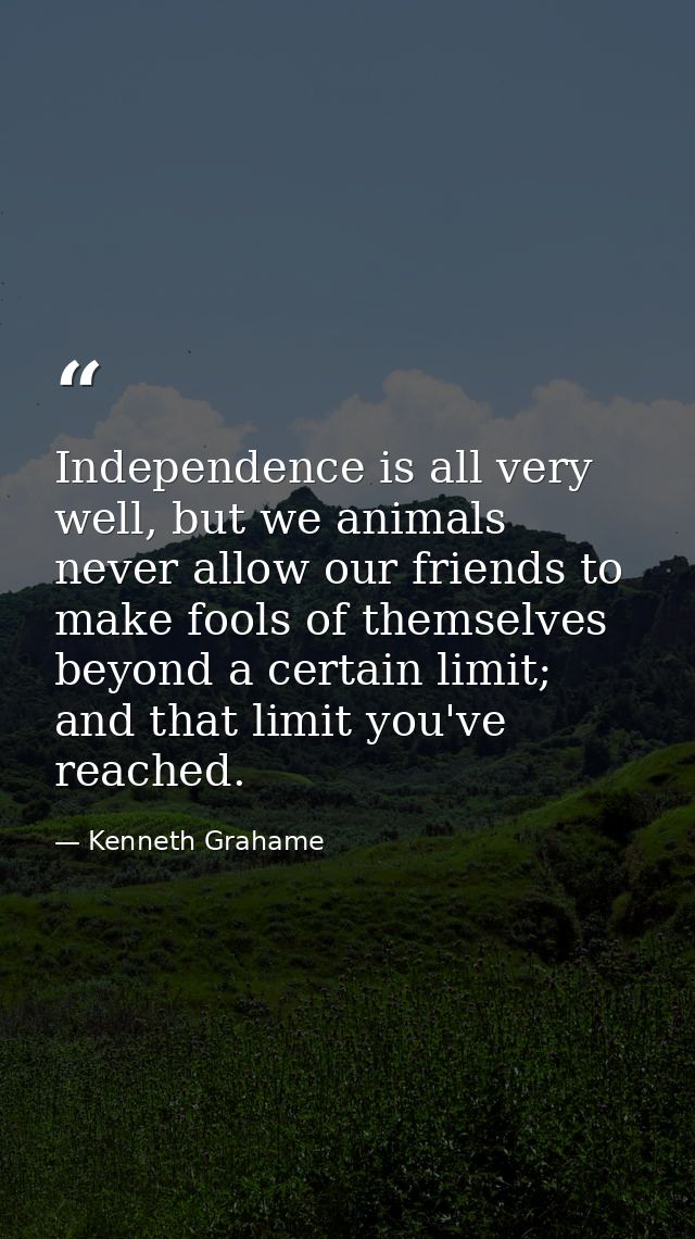 Independence is all very well, but we animals never allow our friends to make fools of themselves beyond a certain limit — Kenneth Grahame