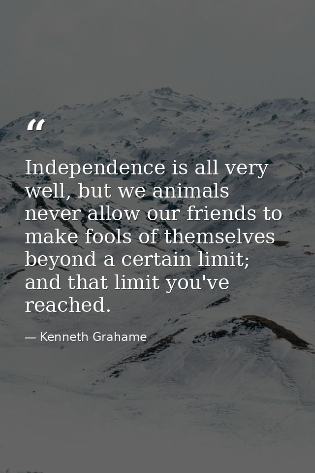 Independence is all very well, but we animals never allow our friends to make fools of themselves beyond a certain limit — Kenneth Grahame