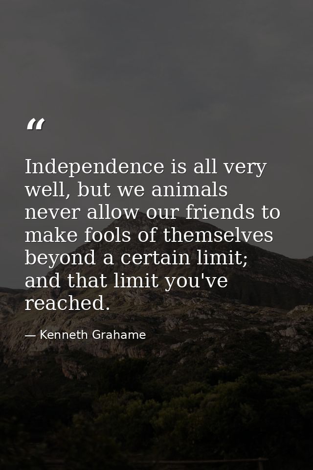 Independence is all very well, but we animals never allow our friends to make fools of themselves beyond a certain limit — Kenneth Grahame