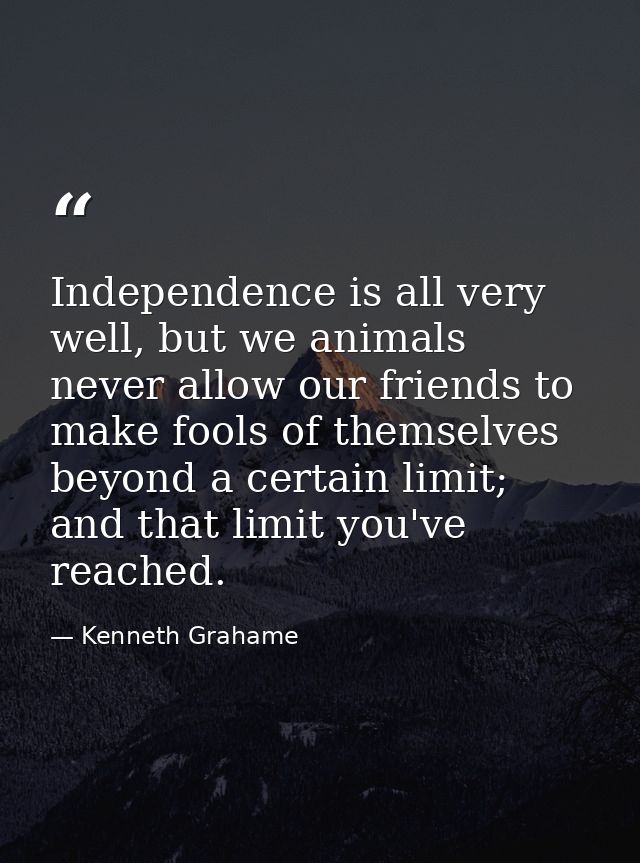 Independence is all very well, but we animals never allow our friends to make fools of themselves beyond a certain limit — Kenneth Grahame