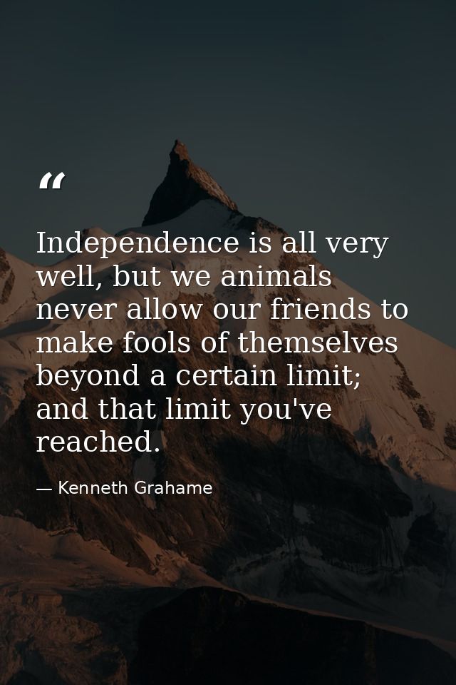 Independence is all very well, but we animals never allow our friends to make fools of themselves beyond a certain limit — Kenneth Grahame