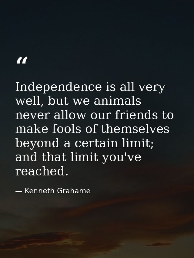 Independence is all very well, but we animals never allow our friends to make fools of themselves beyond a certain limit — Kenneth Grahame