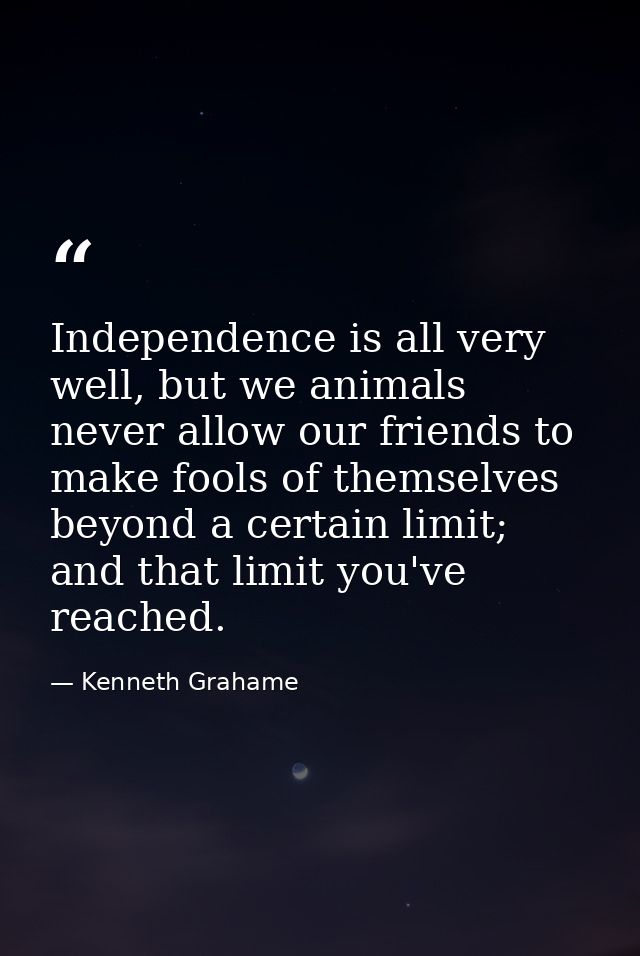 Independence is all very well, but we animals never allow our friends to make fools of themselves beyond a certain limit — Kenneth Grahame