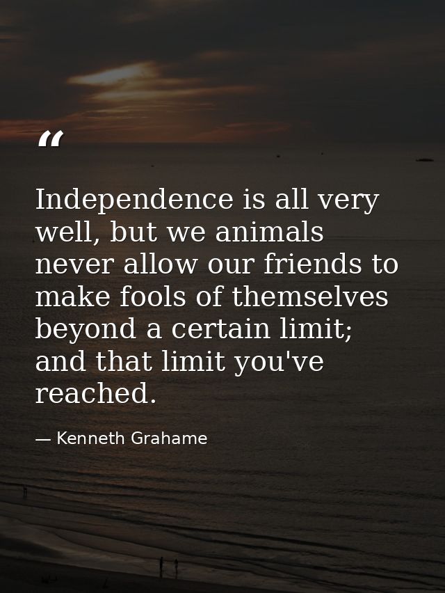 Independence is all very well, but we animals never allow our friends to make fools of themselves beyond a certain limit — Kenneth Grahame