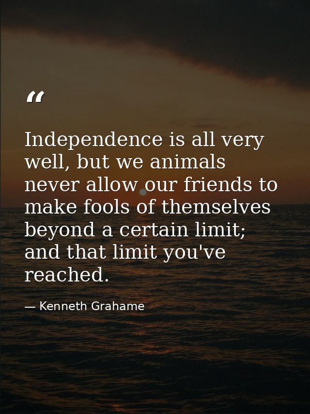 Independence is all very well, but we animals never allow our friends to make fools of themselves beyond a certain limit — Kenneth Grahame