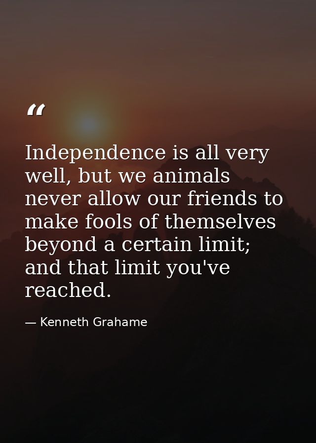 Independence is all very well, but we animals never allow our friends to make fools of themselves beyond a certain limit — Kenneth Grahame