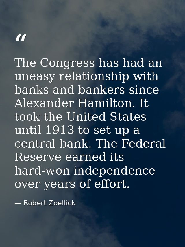 The Congress has had an uneasy relationship with banks and bankers since Alexander Hamilton. It took the United States u — Robert Zoellick