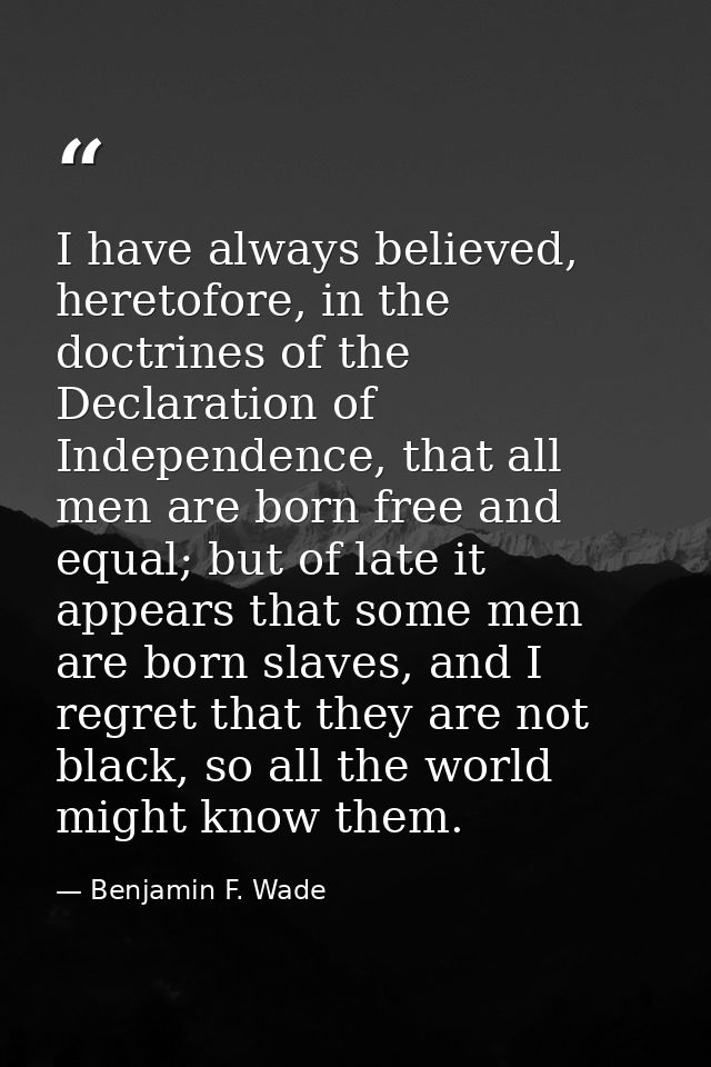 I have always believed, heretofore, in the doctrines of the Declaration of Independence, that all men are born free and  — Benjamin F. Wade