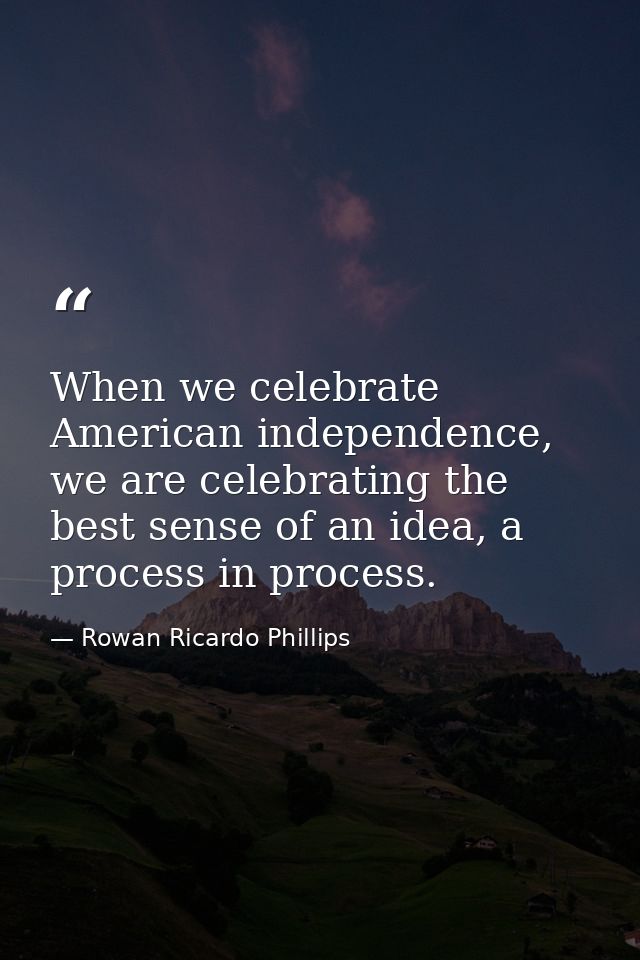 When we celebrate American independence, we are celebrating the best sense of an idea, a process in process. — Rowan Ricardo Phillips