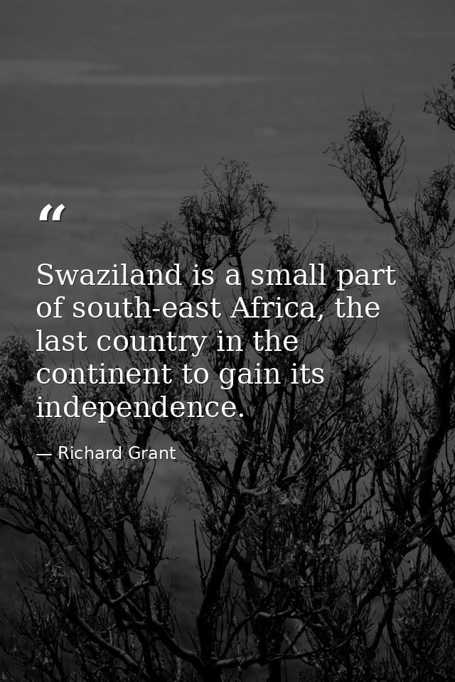 Swaziland is a small part of south-east Africa, the last country in the continent to gain its independence. — Richard Grant