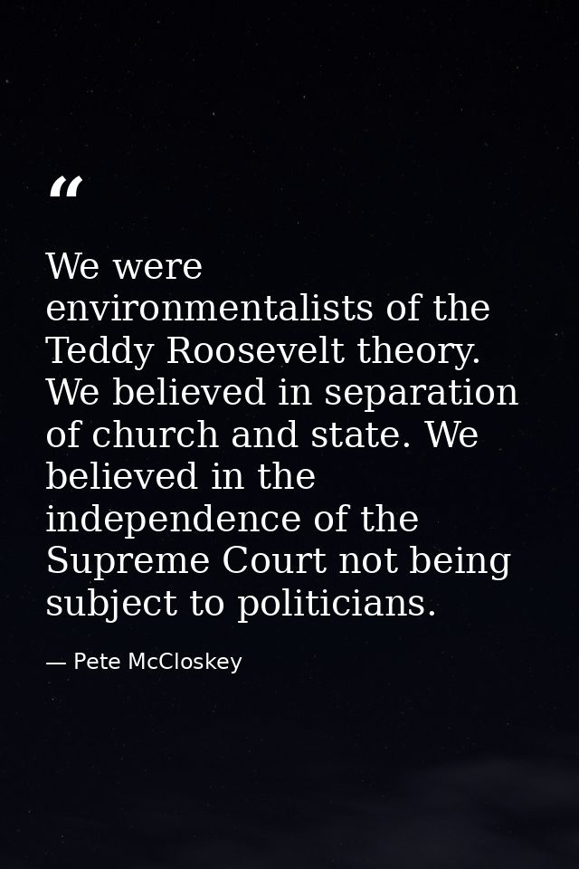 We were environmentalists of the Teddy Roosevelt theory. We believed in separation of church and state. We believed in t — Pete McCloskey