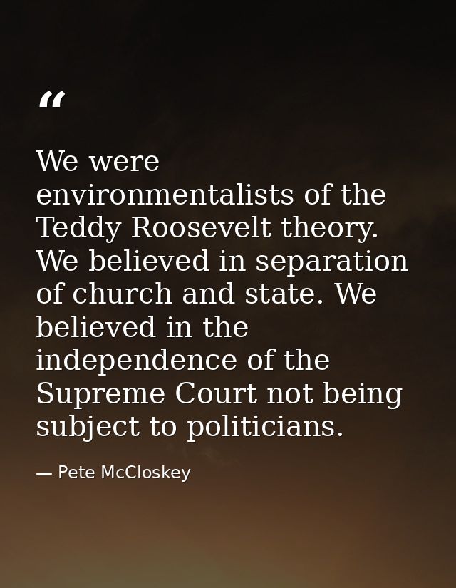 We were environmentalists of the Teddy Roosevelt theory. We believed in separation of church and state. We believed in t — Pete McCloskey