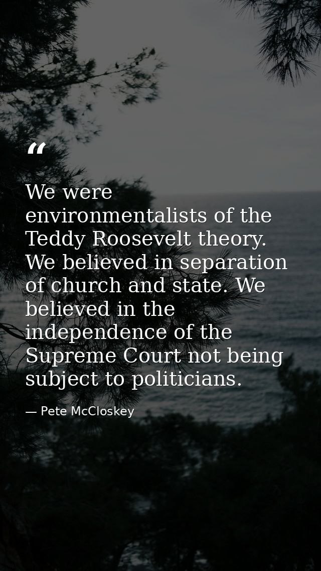 We were environmentalists of the Teddy Roosevelt theory. We believed in separation of church and state. We believed in t — Pete McCloskey