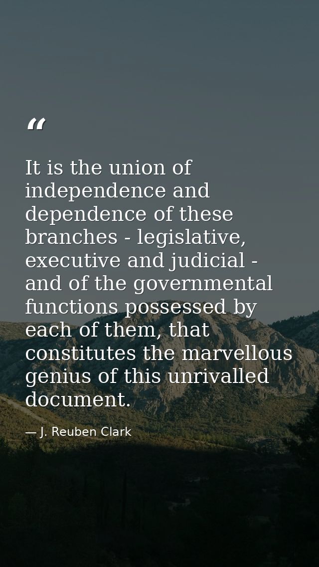 It is the union of independence and dependence of these branches - legislative, executive and judicial - and of the gove — J. Reuben Clark