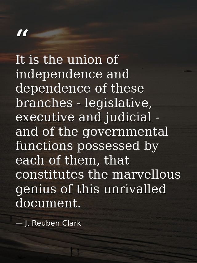 It is the union of independence and dependence of these branches - legislative, executive and judicial - and of the gove — J. Reuben Clark