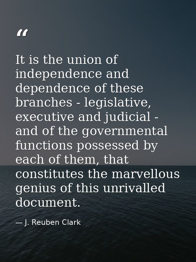 It is the union of independence and dependence of these branches - legislative, executive and judicial - and of the gove — J. Reuben Clark